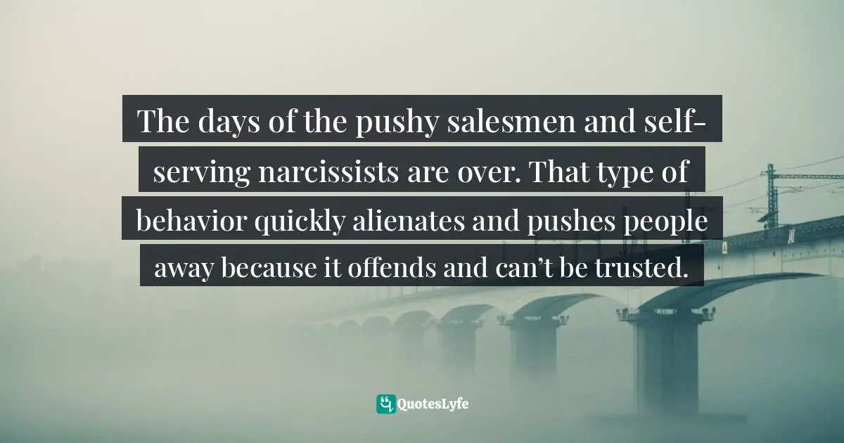 The days of the pushy salesmen and self-serving narcissists are over. That type of behavior quickly alienates and pushes people away because it offends and can’t be trusted.