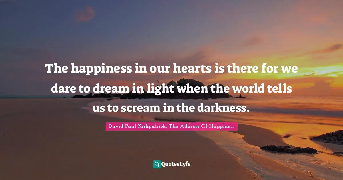 The happiness in our hearts is there for we dare to dream in light when the world tells us to scream in the darkness.