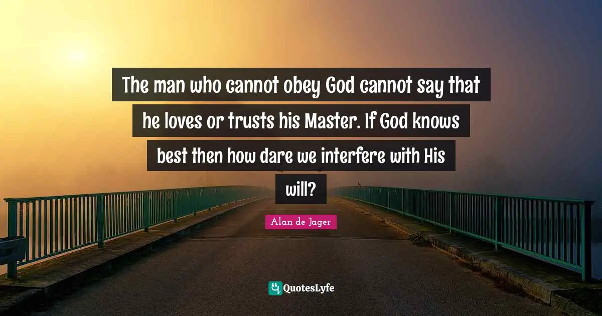 The man who cannot obey God cannot say that he loves or trusts his Master. If God knows best then how dare we interfere with His will?