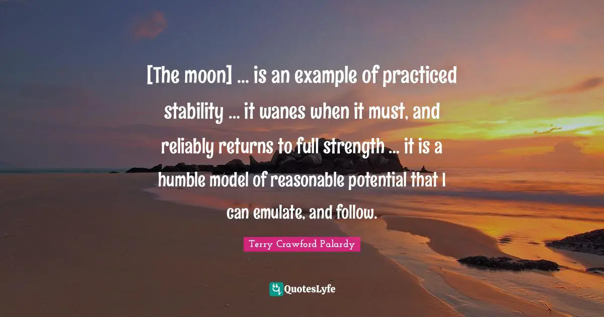 [The moon] ... is an example of practiced stability … it wanes when it must, and reliably returns to full strength … it is a humble model of reasonable potential that I can emulate, and follow.