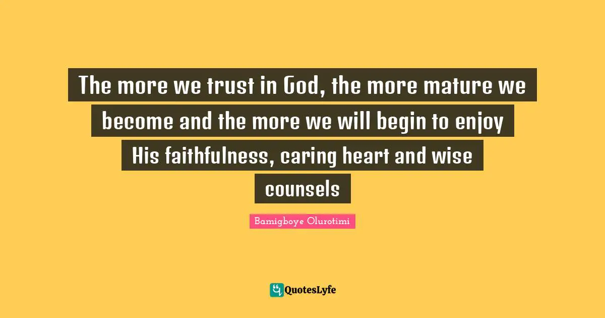 The more we trust in God, the more mature we become and the more we will begin to enjoy His faithfulness, caring heart and wise counsels