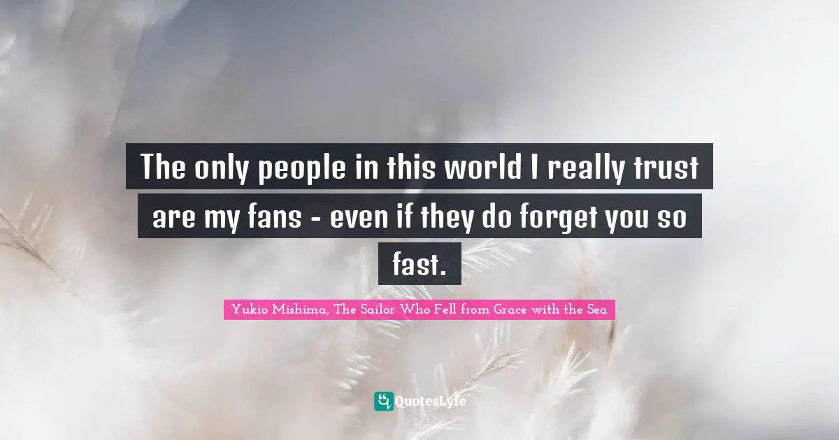 The only people in this world I really trust are my fans - even if they do forget you so fast.