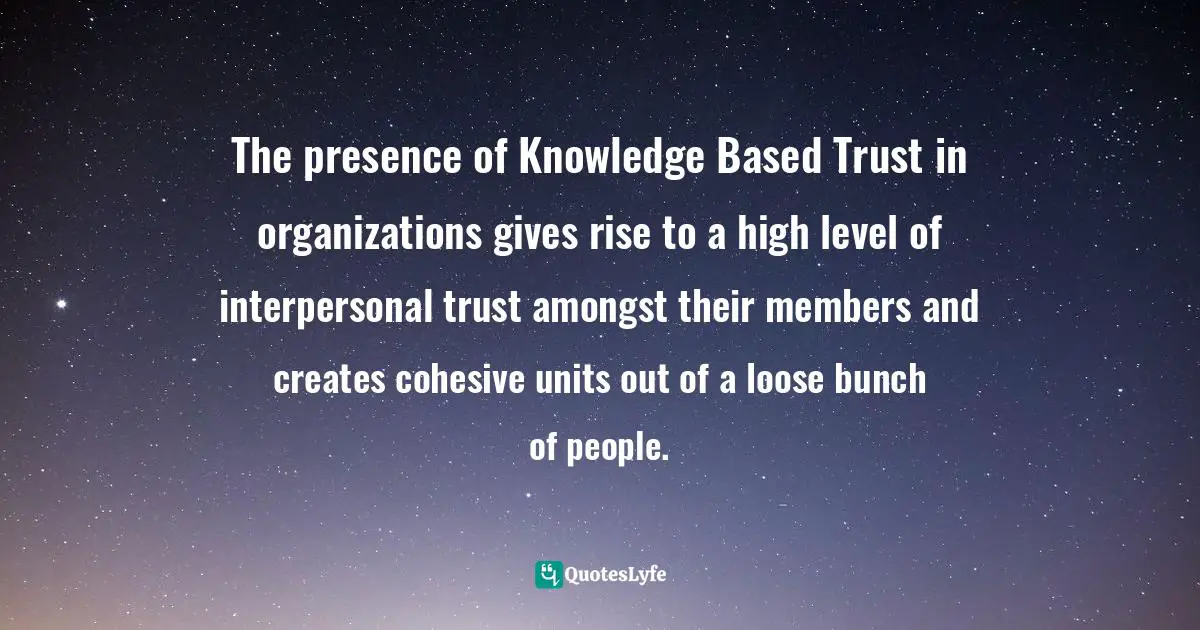 David Amerland, The Tribe That Discovered Trust: How Trust Is Created Lost And Regained In Commercial Interactions Quotes: "The presence of Knowledge Based Trust in organizations gives rise to a high level of interpersonal trust amongst their members and creates cohesive units out of a loose bunch of people."