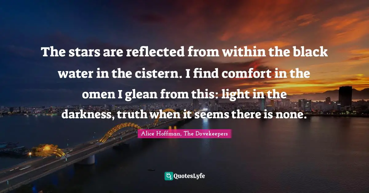 The stars are reflected from within the black water in the cistern. I find comfort in the omen I glean from this: light in the darkness, truth when it seems there is none.