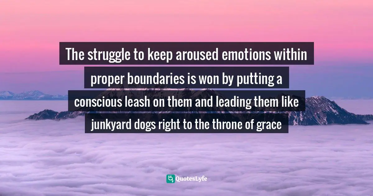 The struggle to keep aroused emotions within proper boundaries is won by putting a conscious leash on them and leading them like junkyard dogs right to the throne of grace