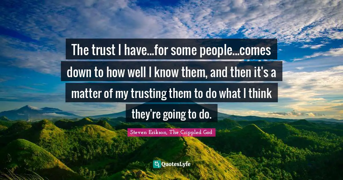 The trust I have...for some people...comes down to how well I know them, and then it's a matter of my trusting them to do what I think they're going to do.