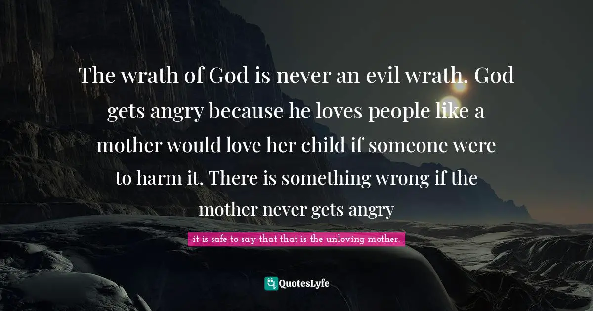 The wrath of God is never an evil wrath. God gets angry because he loves people like a mother would love her child if someone were to harm it. There is something wrong if the mother never gets angry
