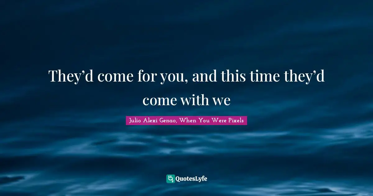 They’d come for you, and this time they’d come with we