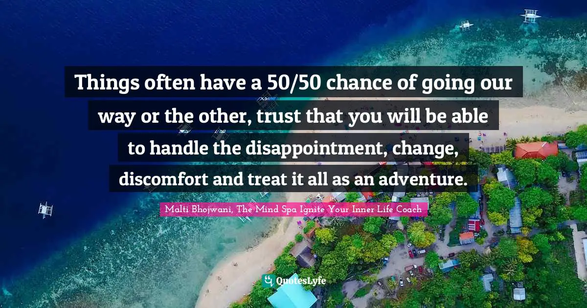 Things often have a 50/50 chance of going our way or the other, trust that you will be able to handle the disappointment, change, discomfort and treat it all as an adventure.
