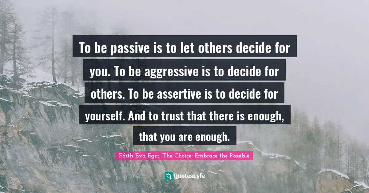 To be passive is to let others decide for you. To be aggressive is to decide for others. To be assertive is to decide for yourself. And to trust that there is enough, that you are enough.