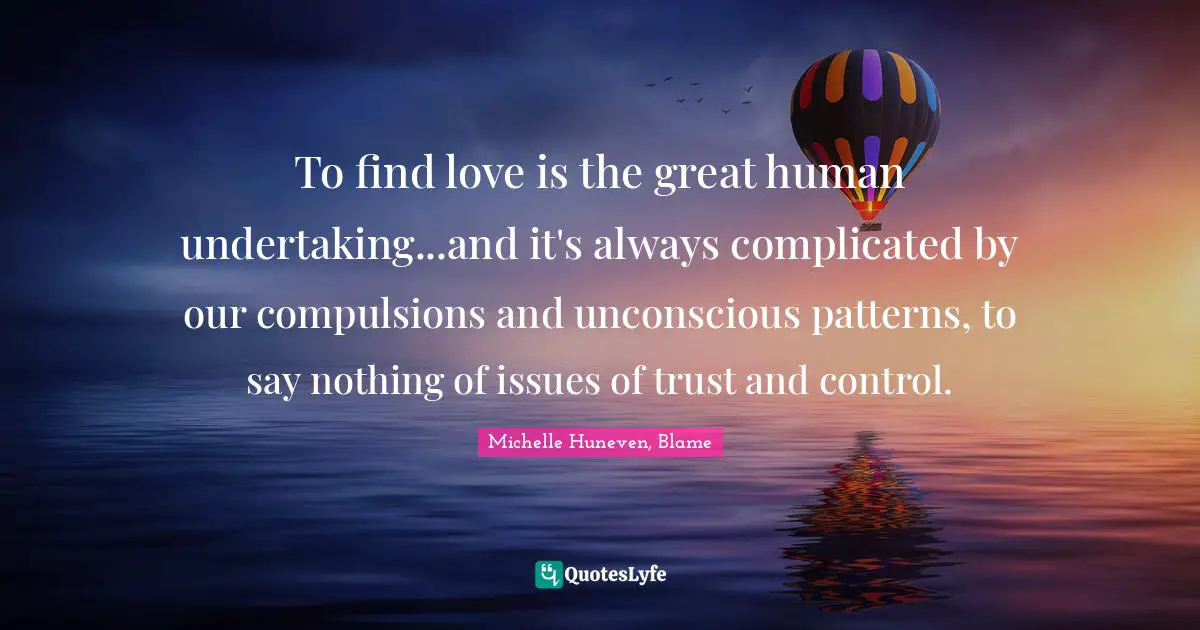 To find love is the great human undertaking...and it's always complicated by our compulsions and unconscious patterns, to say nothing of issues of trust and control.