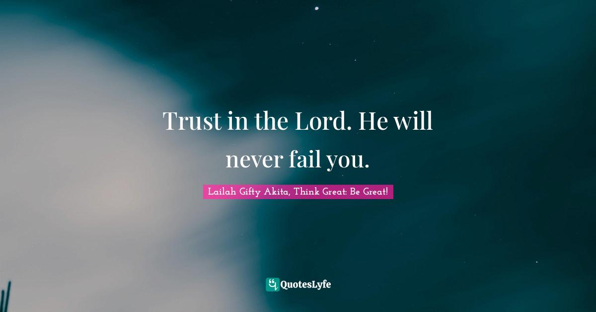 Trust in the Lord. He will never fail you.