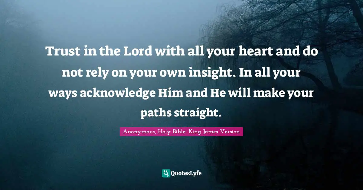 Trust in the Lord with all your heart and do not rely on your own insight. In all your ways acknowledge Him and He will make your paths straight.