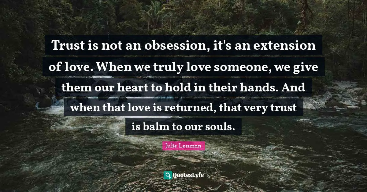 Trust is not an obsession, it's an extension of love. When we truly love someone, we give them our heart to hold in their hands. And when that love is returned, that very trust is balm to our souls.