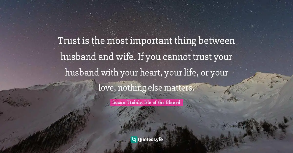 Trust is the most important thing between husband and wife. If you cannot trust your husband with your heart, your life, or your love, nothing else matters.