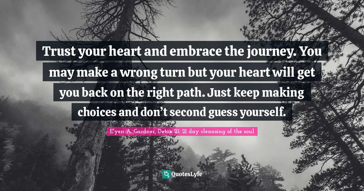 Trust your heart and embrace the journey. You may make a wrong turn but your heart will get you back on the right path. Just keep making choices and don’t second guess yourself.