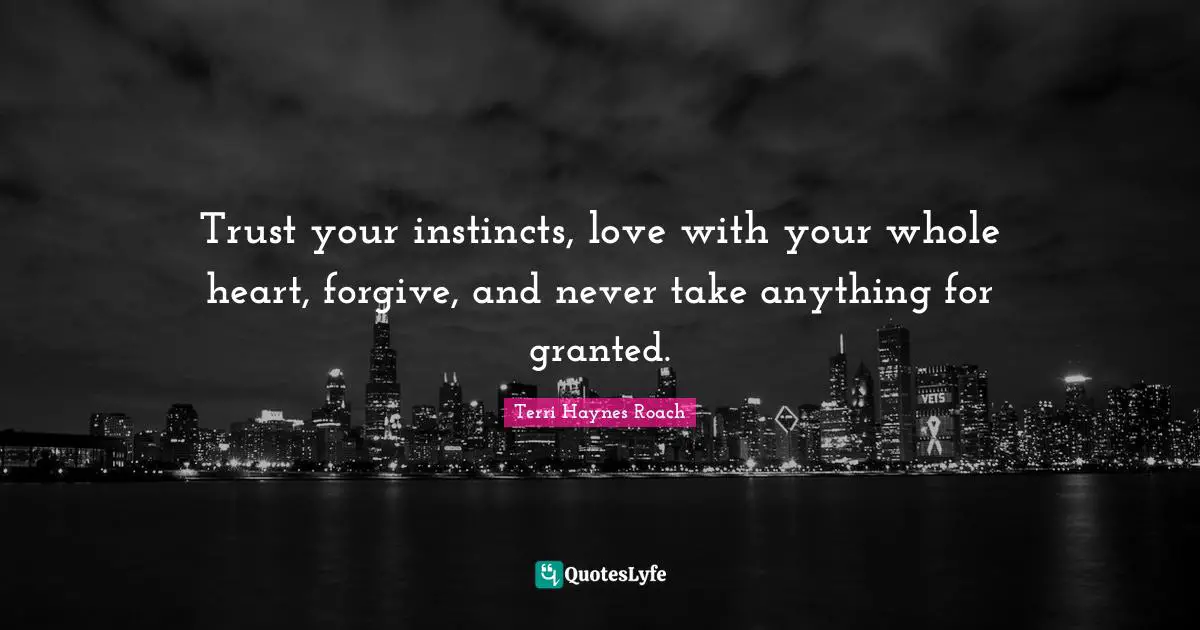 Trust your instincts, love with your whole heart, forgive, and never take anything for granted.