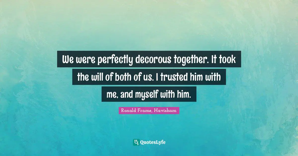 We were perfectly decorous together. It took the will of both of us. I trusted him with me, and myself with him.