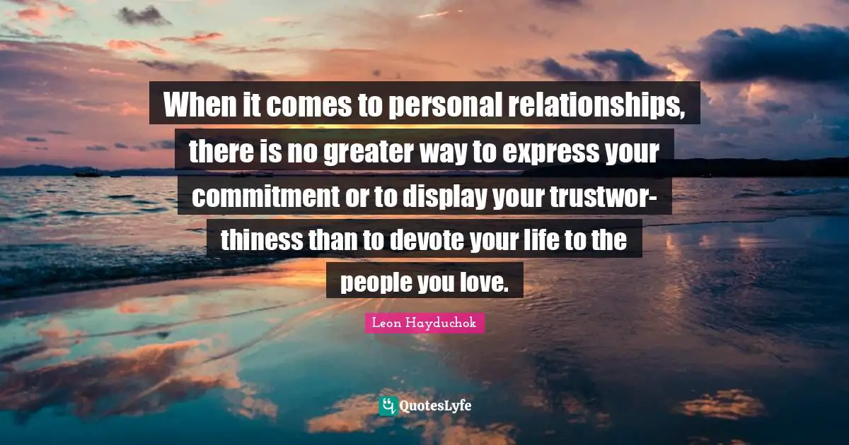 When it comes to personal relationships, there is no greater way to express your commitment or to display your trustwor- thiness than to devote your life to the people you love.