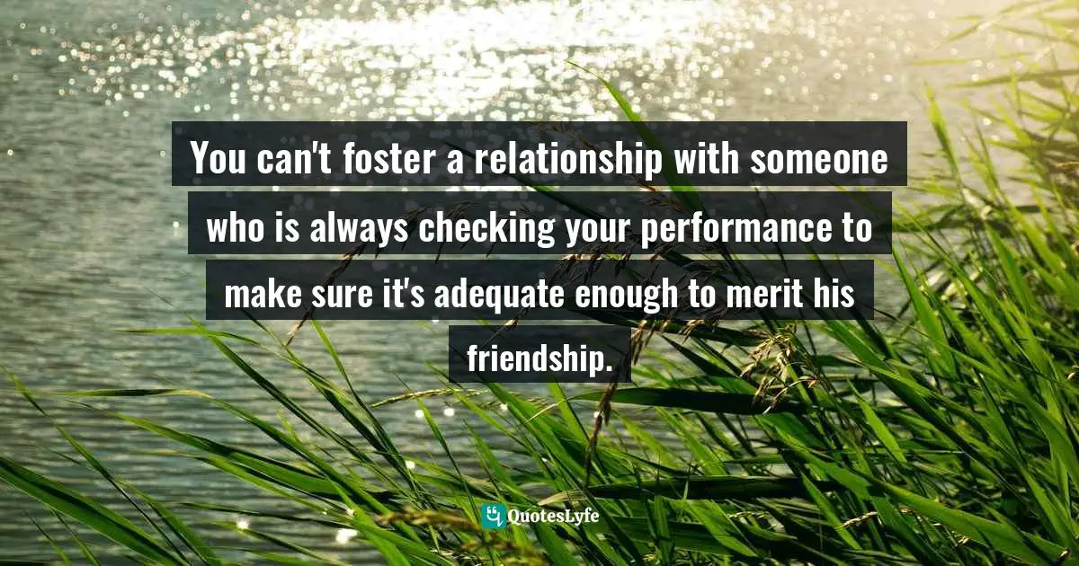 You can't foster a relationship with someone who is always checking your performance to make sure it's adequate enough to merit his friendship.
