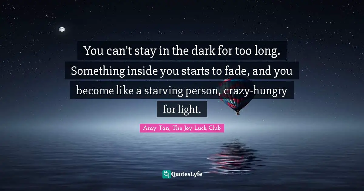 You can't stay in the dark for too long. Something inside you starts to fade, and you become like a starving person, crazy-hungry for light.