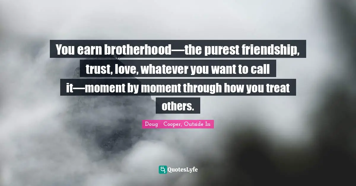 You earn brotherhood—the purest friendship, trust, love, whatever you want to call it—moment by moment through how you treat others.