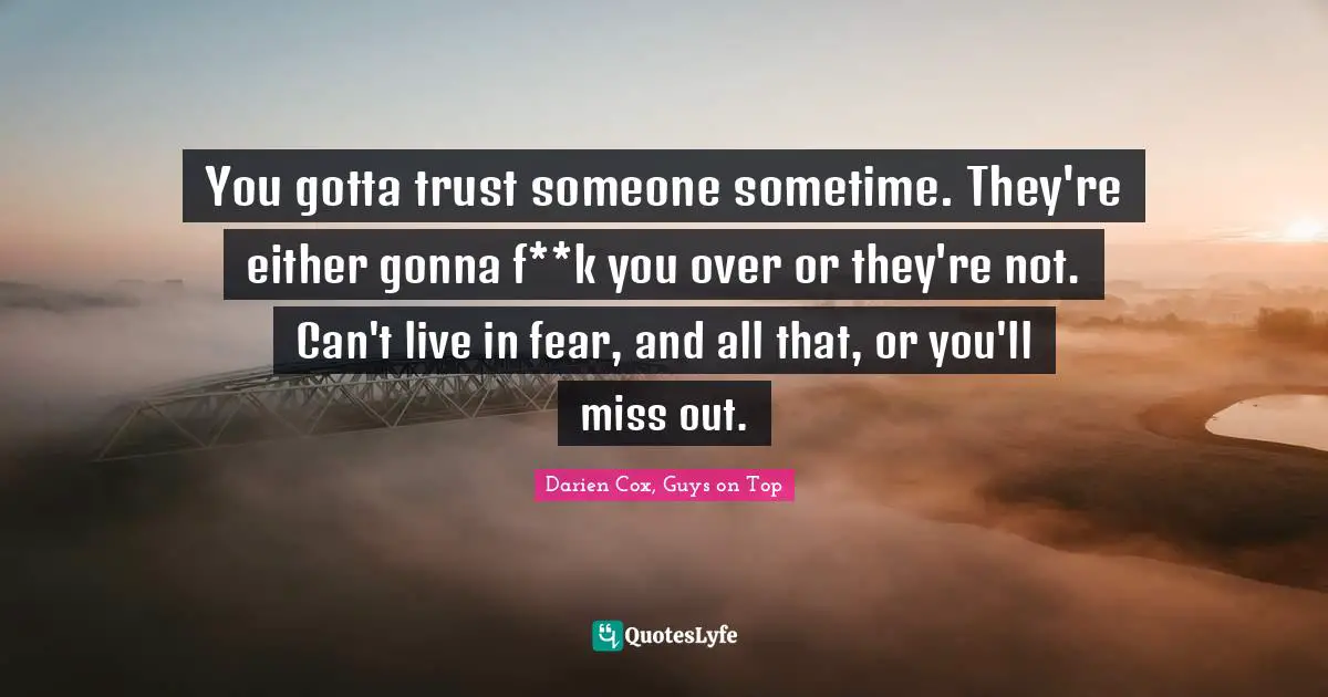 You gotta trust someone sometime. They're either gonna f**k you over or they're not. Can't live in fear, and all that, or you'll miss out.