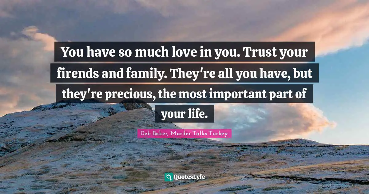 You have so much love in you. Trust your firends and family. They're all you have, but they're precious, the most important part of your life.