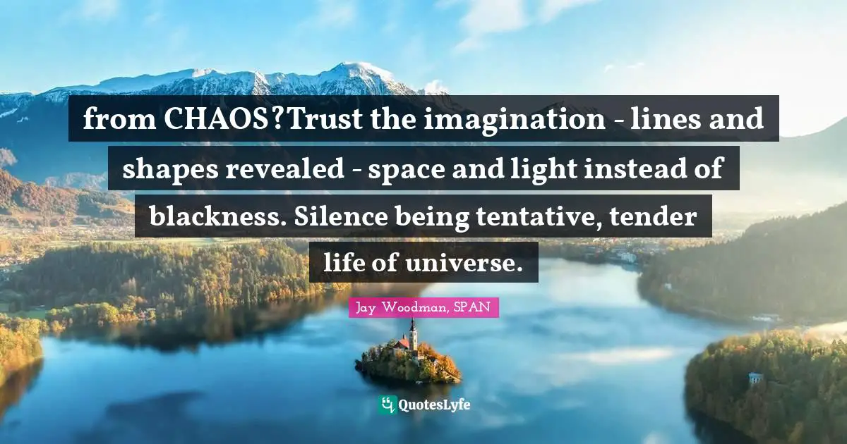 from CHAOS?Trust the imagination - lines and shapes revealed - space and light instead of blackness. Silence being tentative, tender life of universe.