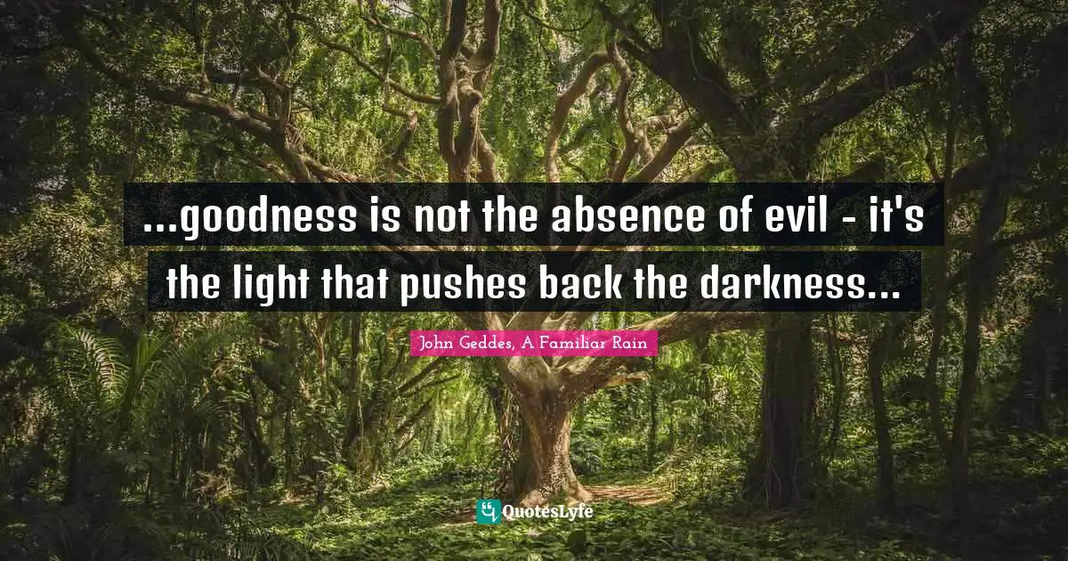 John Geddes, A Familiar Rain Quotes: ...goodness is not the absence of evil - it's the light that pushes back the darkness...