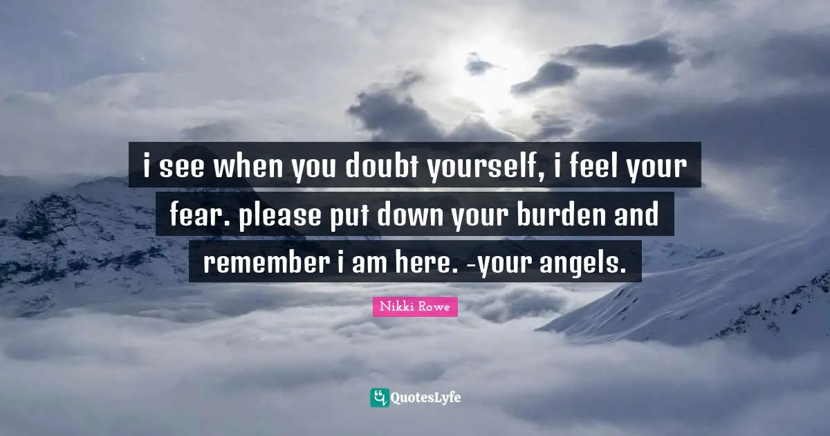i see when you doubt yourself, i feel your fear. please put down your burden and remember i am here. -your angels.