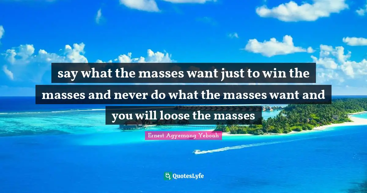 say what the masses want just to win the masses and never do what the masses want and you will loose the masses