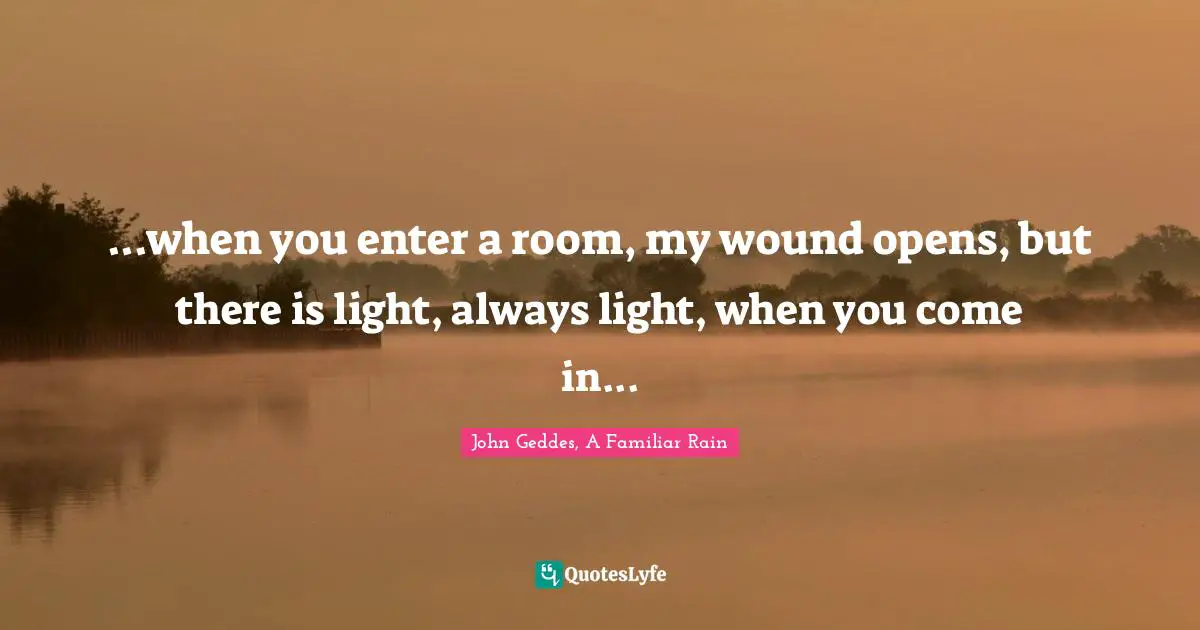 John Geddes, A Familiar Rain Quotes: ...when you enter a room, my wound opens, but there is light, always light, when you come in...