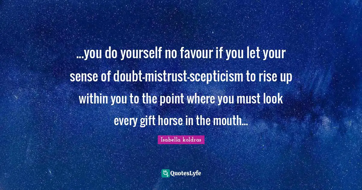 ...you do yourself no favour if you let your sense of doubt-mistrust-scepticism to rise up within you to the point where you must look every gift horse in the mouth...