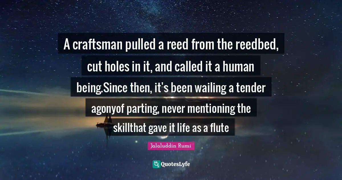 A craftsman pulled a reed from the reedbed, cut holes in it, and called it a human being.Since then, it's been wailing a tender agonyof parting, never mentioning the skillthat gave it life as a flute
