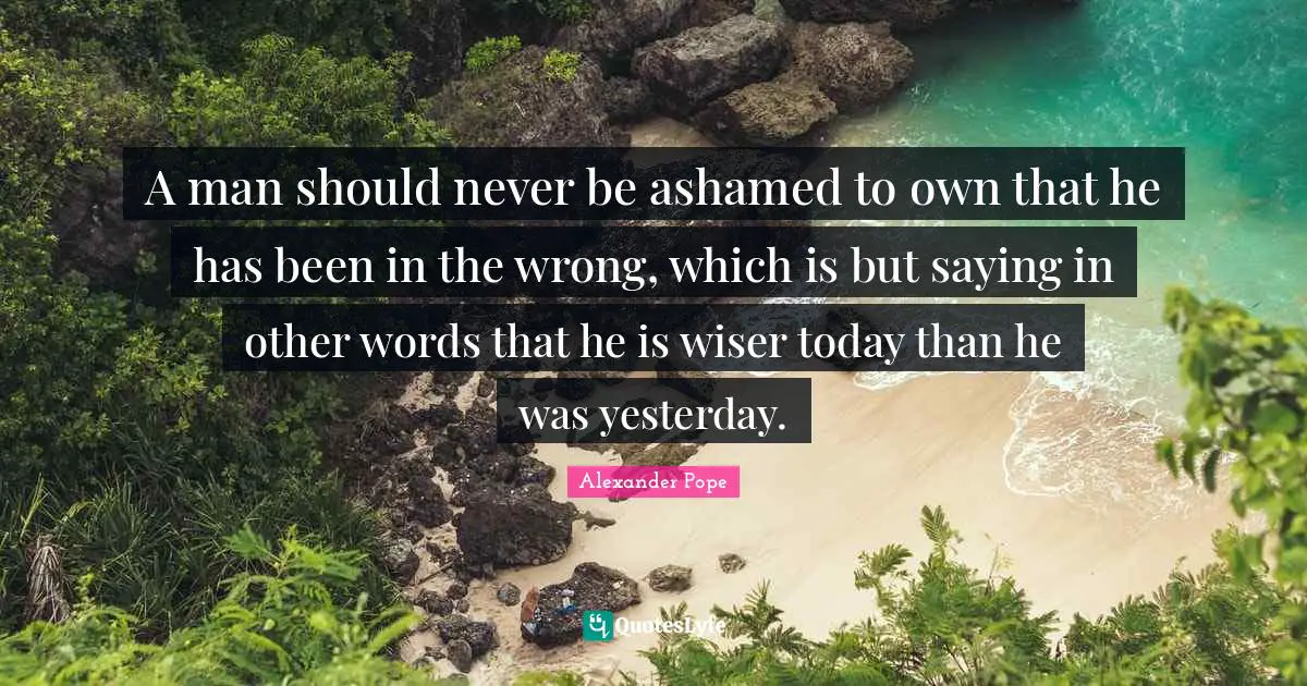 A man should never be ashamed to own that he has been in the wrong, which is but saying in other words that he is wiser today than he was yesterday.