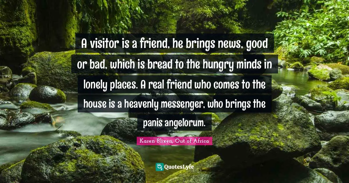 A visitor is a friend, he brings news, good or bad, which is bread to the hungry minds in lonely places. A real friend who comes to the house is a heavenly messenger, who brings the panis angelorum.