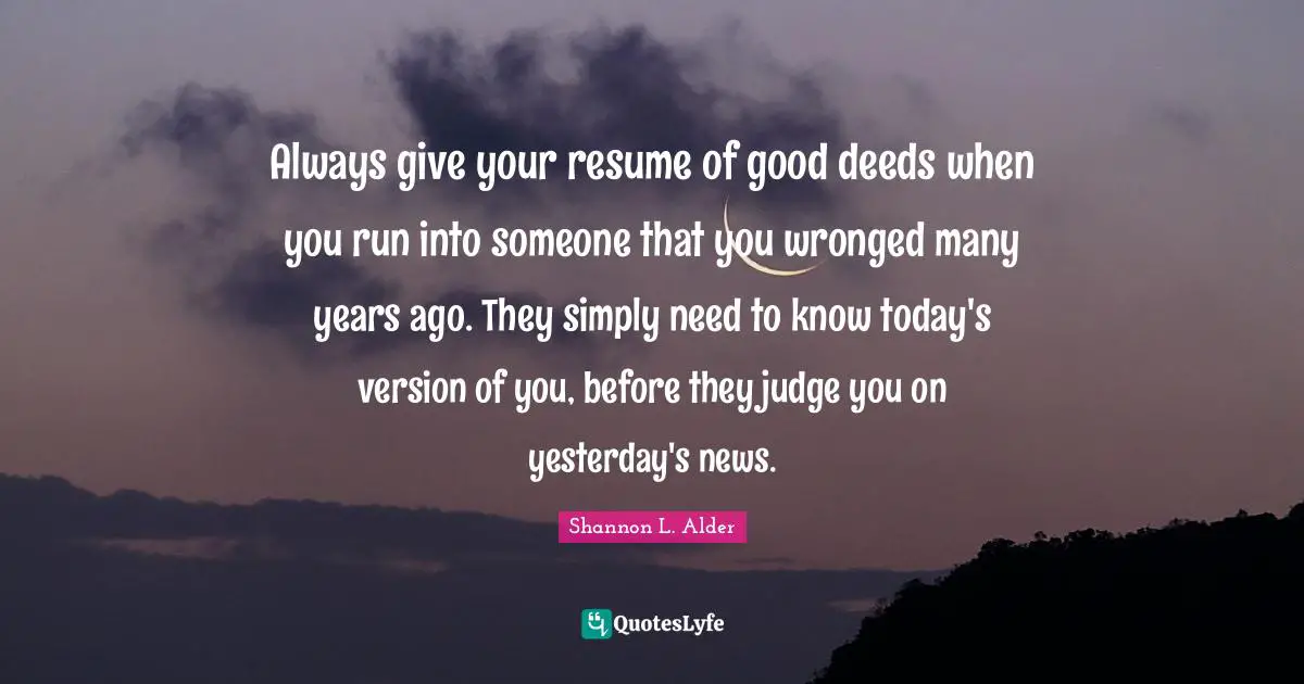 Always give your resume of good deeds when you run into someone that you wronged many years ago. They simply need to know today's version of you, before they judge you on yesterday's news.