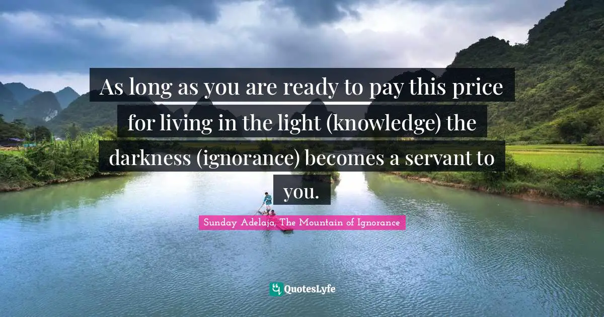 As long as you are ready to pay this price for living in the light (knowledge) the darkness (ignorance) becomes a servant to you.