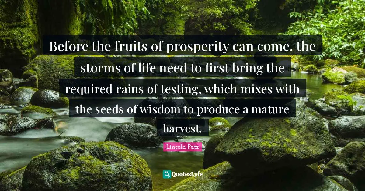 Before the fruits of prosperity can come, the storms of life need to first bring the required rains of testing, which mixes with the seeds of wisdom to produce a mature harvest.