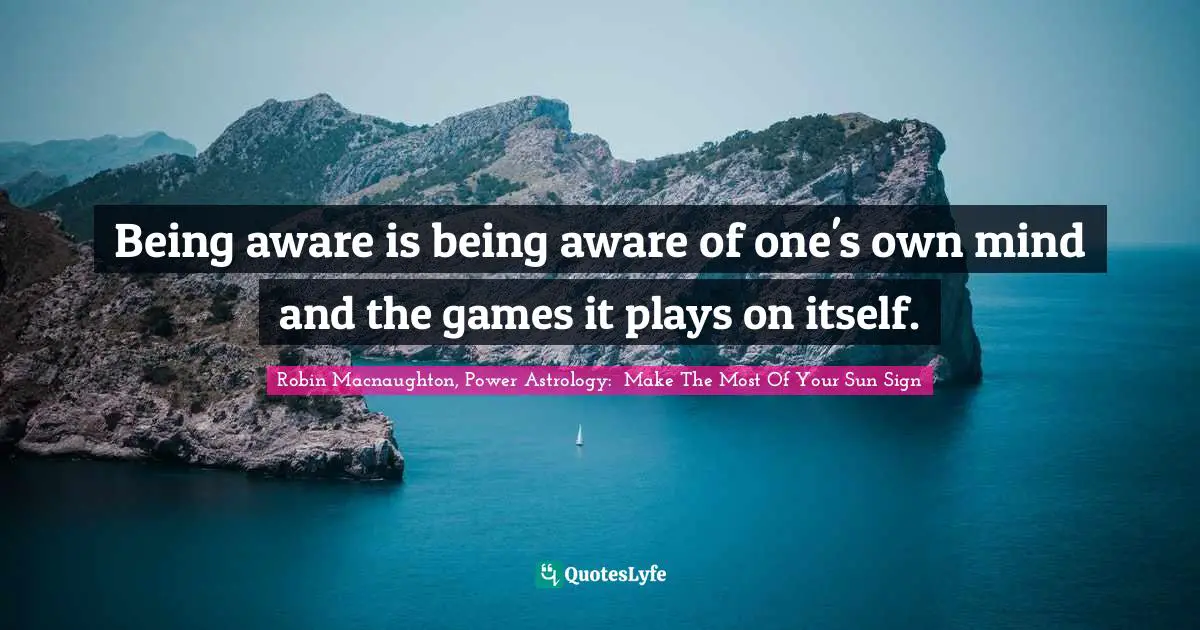 Being aware is being aware of one's own mind and the games it plays on itself.