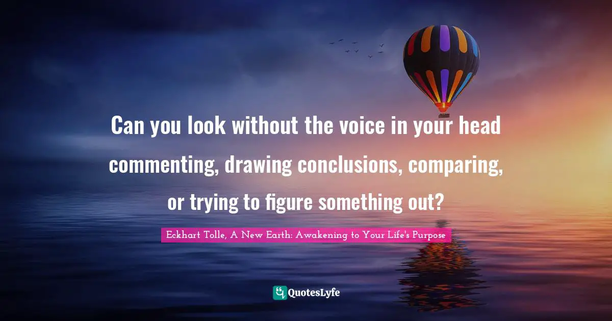 Eckhart Tolle, A New Earth: Awakening To Your Life's Purpose Quotes: "Can you look without the voice in your head commenting, drawing conclusions, comparing, or trying to figure something out?"
