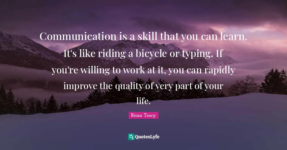 Communication is a skill that you can learn. It's like riding a bicycle or typing. If you're willing to work at it, you can rapidly improve the quality of very part of your life.