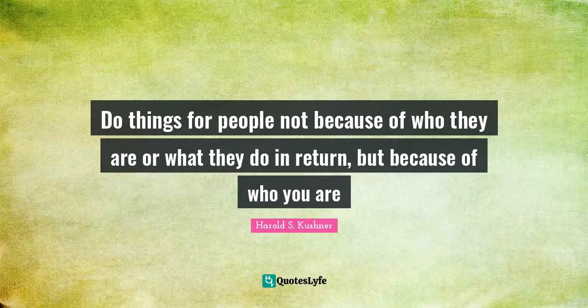 Do things for people not because of who they are or what they do in return, but because of who you are