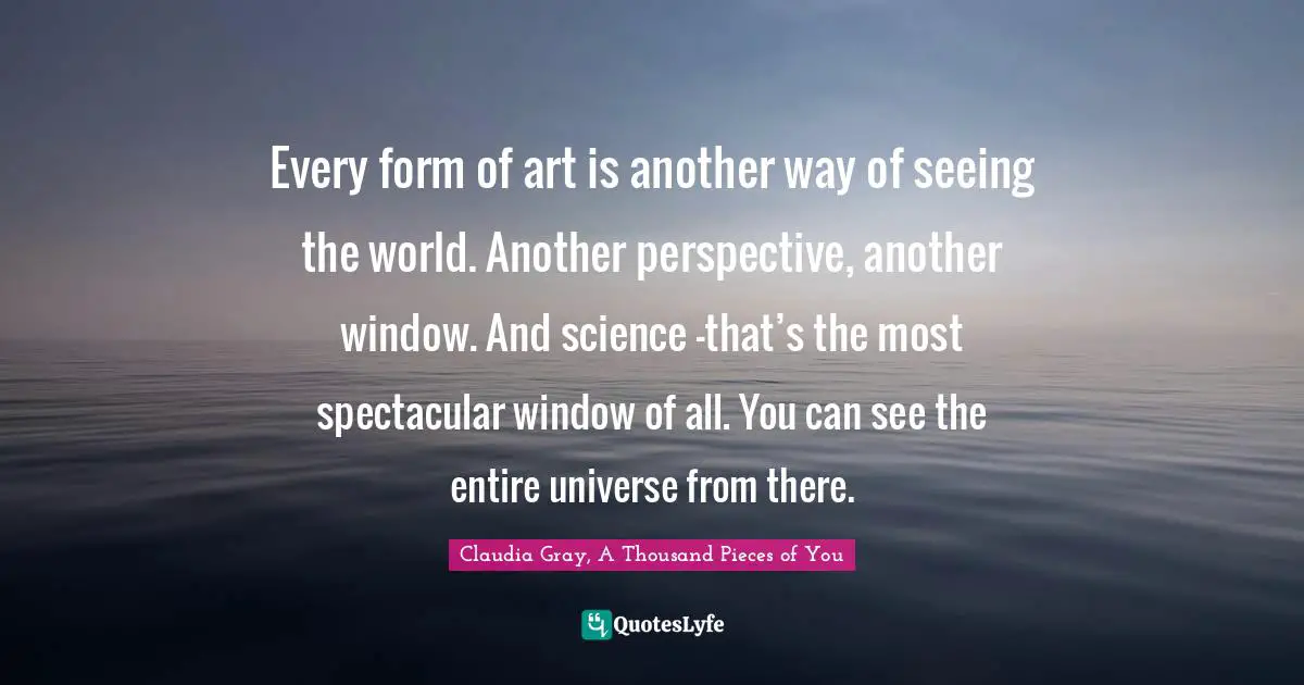 Every form of art is another way of seeing the world. Another perspective, another window. And science –that’s the most spectacular window of all. You can see the entire universe from there.