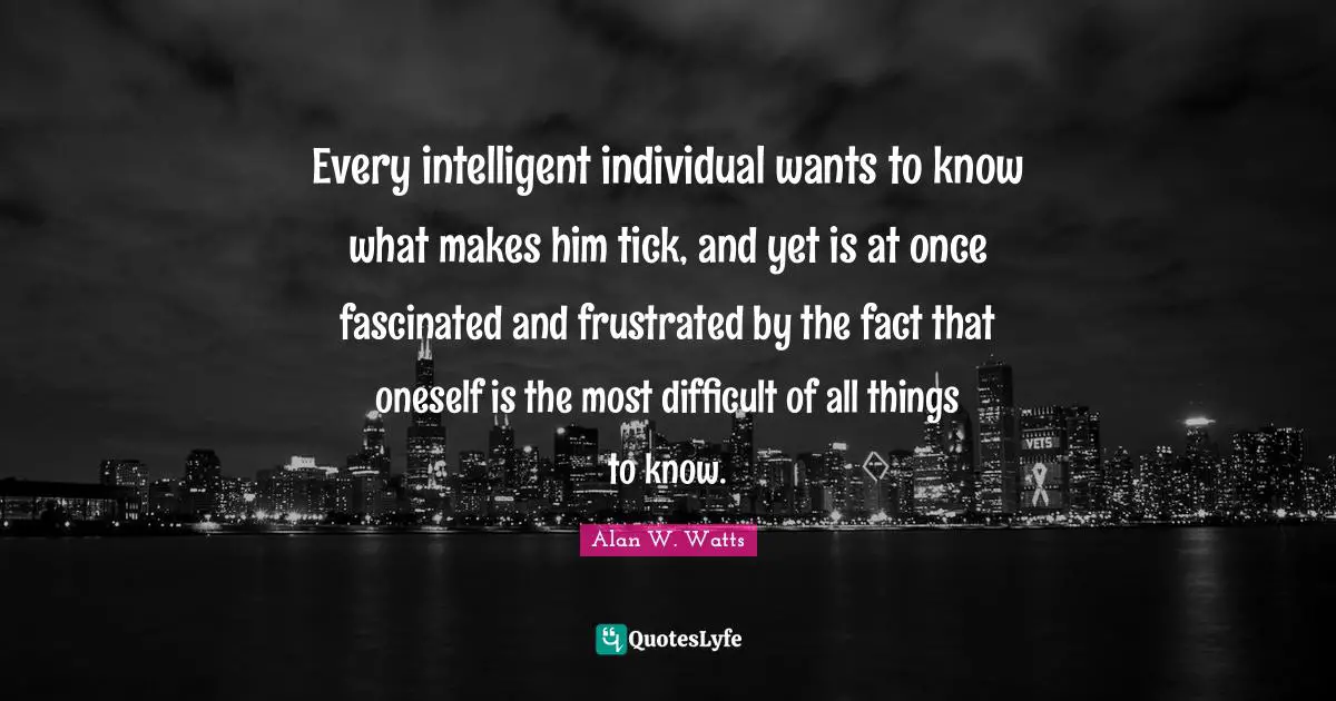 Alan W. Watts Quotes: "Every intelligent individual wants to know what makes him tick, and yet is at once fascinated and frustrated by the fact that oneself is the most difficult of all things to know."