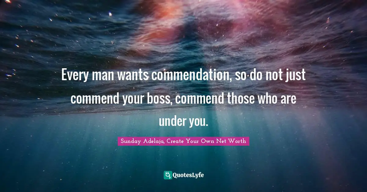 Every man wants commendation, so do not just commend your boss, commend those who are under you.