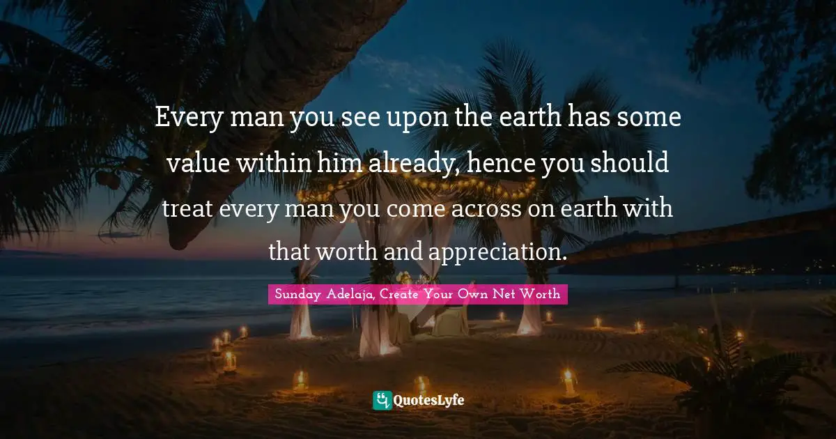 Every man you see upon the earth has some value within him already, hence you should treat every man you come across on earth with that worth and appreciation.