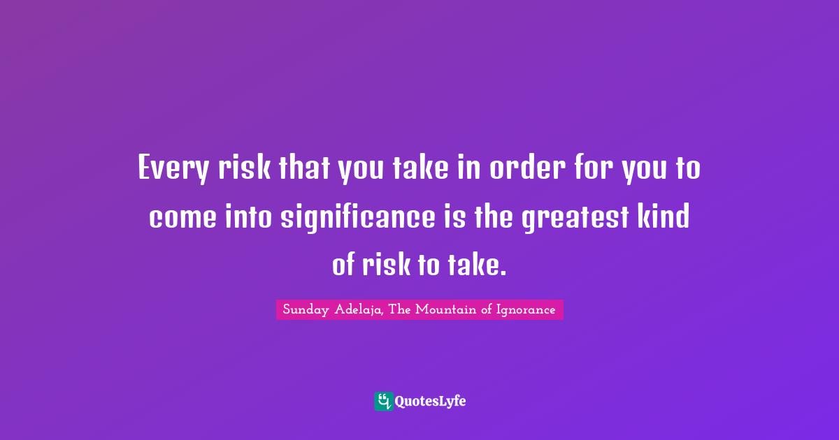 Every risk that you take in order for you to come into significance is the greatest kind of risk to take.