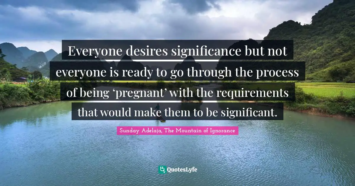 Everyone desires significance but not everyone is ready to go through the process of being ‘pregnant’ with the requirements that would make them to be significant.